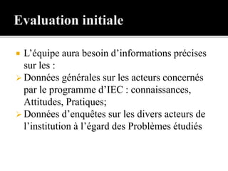  L’équipe aura besoin d’informations précises
sur les :
 Données générales sur les acteurs concernés
par le programme d’IEC : connaissances,
Attitudes, Pratiques;
 Données d’enquêtes sur les divers acteurs de
l’institution à l’égard des Problèmes étudiés
 