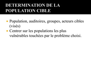  Population, auditoires, groupes, acteurs cibles
(visés)
 Centrer sur les populations les plus
vulnérables touchées par le problème choisi.
 
