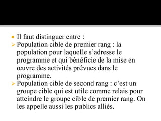  Il faut distinguer entre :
 Population cible de premier rang : la
population pour laquelle s’adresse le
programme et qui bénéficie de la mise en
œuvre des activités prévues dans le
programme.
 Population cible de second rang : c’est un
groupe cible qui est utile comme relais pour
atteindre le groupe cible de premier rang. On
les appelle aussi les publics alliés.
 