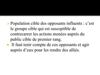  Population cible des opposants influents : c’est
le groupe cible qui est susceptible de
contrecarrer les actions menées auprès du
public cible de premier rang.
 Il faut tenir compte de ces opposants et agir
auprès d’eux pour les rendre des alliés.
 