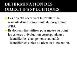  Les objectifs décrivent le résultat final
souhaité d’une composante du programme
d’IEC.
 Ils doivent être utilisés pour mettre au point
les critères d’évaluation correspondants :
-Identifier les changements souhaités,
-Identifier les cibles ou niveaux d’exécution.
 