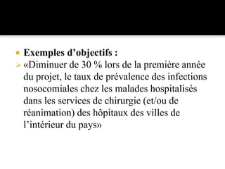  Exemples d’objectifs :
 «Diminuer de 30 % lors de la première année
du projet, le taux de prévalence des infections
nosocomiales chez les malades hospitalisés
dans les services de chirurgie (et/ou de
réanimation) des hôpitaux des villes de
l’intérieur du pays»
 