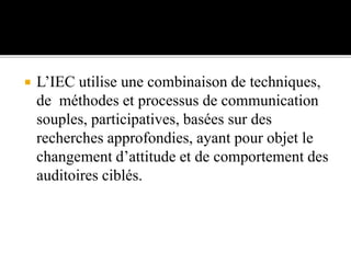  L’IEC utilise une combinaison de techniques,
de méthodes et processus de communication
souples, participatives, basées sur des
recherches approfondies, ayant pour objet le
changement d’attitude et de comportement des
auditoires ciblés.
 