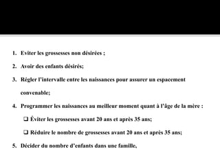 1. Eviter les grossesses non désirées ;
2. Avoir des enfants désirés;
3. Régler l’intervalle entre les naissances pour assurer un espacement
convenable;
4. Programmer les naissances au meilleur moment quant à l’âge de la mère :
 Éviter les grossesses avant 20 ans et après 35 ans;
 Réduire le nombre de grossesses avant 20 ans et après 35 ans;
5. Décider du nombre d’enfants dans une famille,
 