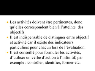  Les activités doivent être pertinentes, donc
qu’elles correspondent bien à l’atteinte des
objectifs.
 Il est indispensable de distinguer entre objectif
et activité car il existe des indicateurs
particuliers pour chacun lors de l’évaluation.
 Il est conseillé pour formuler les activités,
d’utiliser un verbe d’action à l’infinitif, par
exemple : contrôler, identifier, former etc.
 