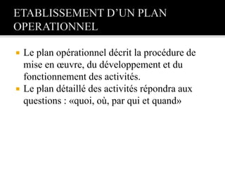  Le plan opérationnel décrit la procédure de
mise en œuvre, du développement et du
fonctionnement des activités.
 Le plan détaillé des activités répondra aux
questions : «quoi, où, par qui et quand»
 