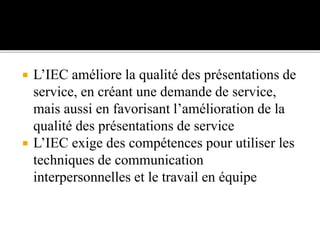  L’IEC améliore la qualité des présentations de
service, en créant une demande de service,
mais aussi en favorisant l’amélioration de la
qualité des présentations de service
 L’IEC exige des compétences pour utiliser les
techniques de communication
interpersonnelles et le travail en équipe
 