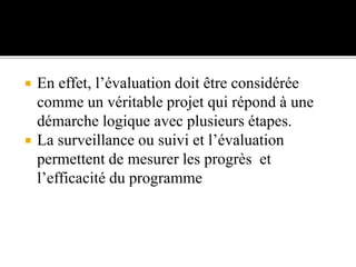  En effet, l’évaluation doit être considérée
comme un véritable projet qui répond à une
démarche logique avec plusieurs étapes.
 La surveillance ou suivi et l’évaluation
permettent de mesurer les progrès et
l’efficacité du programme
 