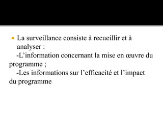  La surveillance consiste à recueillir et à
analyser :
-L’information concernant la mise en œuvre du
programme ;
-Les informations sur l’efficacité et l’impact
du programme
 