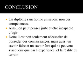  Un diplôme sanctionne un savoir, non des
compétences.
 Ainsi, on peut penser juste et être incapable
d’agir
 Donc il est non seulement nécessaire de
posséder des connaissances, mais aussi un
savoir-faire et un savoir être qui ne peuvent
s’acquérir que par l’expérience et la réalité du
terrain
 