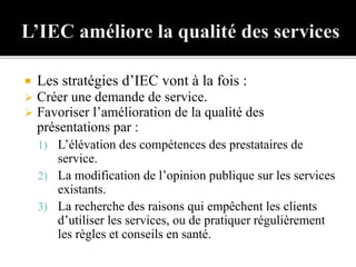  Les stratégies d’IEC vont à la fois :
 Créer une demande de service.
 Favoriser l’amélioration de la qualité des
présentations par :
1) L’élévation des compétences des prestataires de
service.
2) La modification de l’opinion publique sur les services
existants.
3) La recherche des raisons qui empêchent les clients
d’utiliser les services, ou de pratiquer régulièrement
les règles et conseils en santé.
 