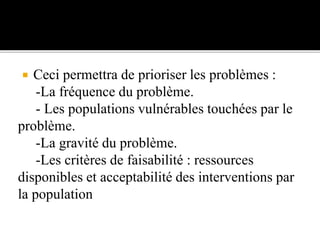  Ceci permettra de prioriser les problèmes :
-La fréquence du problème.
- Les populations vulnérables touchées par le
problème.
-La gravité du problème.
-Les critères de faisabilité : ressources
disponibles et acceptabilité des interventions par
la population
 