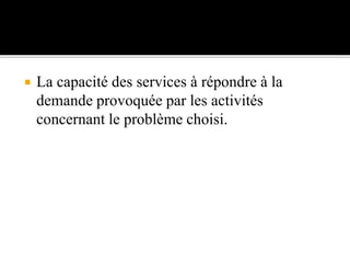  La capacité des services à répondre à la
demande provoquée par les activités
concernant le problème choisi.
 