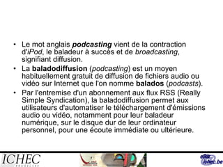 Le mot anglais  podcasting  vient de la contraction d' iPod , le baladeur à succès et de  broadcasting , signifiant diffusion.  La  baladodiffusion  ( podcasting ) est un moyen habituellement gratuit de diffusion de fichiers audio ou vidéo sur Internet que l'on nomme  balados  ( podcasts ). Par l'entremise d'un abonnement aux flux RSS (Really Simple Syndication), la baladodiffusion permet aux utilisateurs d'automatiser le téléchargement d'émissions audio ou vidéo, notamment pour leur baladeur numérique, sur le disque dur de leur ordinateur personnel, pour une écoute immédiate ou ultérieure. 