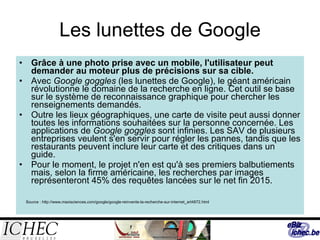 Les lunettes de Google Grâce à une photo prise avec un mobile, l'utilisateur peut demander au moteur plus de précisions sur sa cible. Avec  Google goggles  (les lunettes de Google), le géant américain révolutionne le domaine de la recherche en ligne. Cet outil se base sur le système de reconnaissance graphique pour chercher les renseignements demandés.  Outre les lieux géographiques, une carte de visite peut aussi donner toutes les informations souhaitées sur la personne concernée. Les applications de  Google goggles  sont infinies. Les SAV de plusieurs entreprises veulent s'en servir pour régler les pannes, tandis que les restaurants peuvent inclure leur carte et des critiques dans un guide.  Pour le moment, le projet n'en est qu'à ses premiers balbutiements mais, selon la firme américaine, les recherches par images représenteront 45% des requêtes lancées sur le net fin 2015. Source :  http://www.maxisciences.com/google/google-reinvente-la-recherche-sur-internet_art4872.html 