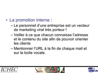 La promotion interne  : Le personnel d’une entreprise est un vecteur de marketing viral très porteur ! Veiller à ce que chacun connaisse l’adresse et le contenu du site afin de pouvoir orienter les clients Mentionner l’URL à la fin de chaque mail et sur la boite vocale. 