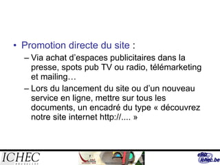 Promotion directe du site  : Via achat d’espaces publicitaires dans la presse, spots pub TV ou radio, télémarketing et mailing… Lors du lancement du site ou d’un nouveau service en ligne, mettre sur tous les documents, un encadré du type « découvrez notre site internet http://.... » 