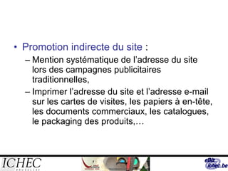 Promotion indirecte du site  : Mention systématique de l’adresse du site lors des campagnes publicitaires traditionnelles, Imprimer l’adresse du site et l’adresse e-mail sur les cartes de visites, les papiers à en-tête, les documents commerciaux, les catalogues, le packaging des produits,… 