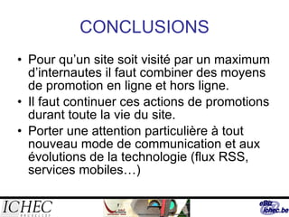 CONCLUSIONS Pour qu’un site soit visité par un maximum d’internautes il faut combiner des moyens de promotion en ligne et hors ligne. Il faut continuer ces actions de promotions durant toute la vie du site. Porter une attention particulière à tout nouveau mode de communication et aux évolutions de la technologie (flux RSS, services mobiles…) 