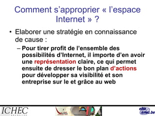 Comment s’approprier « l’espace Internet » ? Elaborer une stratégie en connaissance de cause : Pour tirer profit de l’ensemble des possibilités d’Internet, il importe d’en avoir une  représentation  claire, ce qui permet ensuite de dresser le bon plan  d’actions  pour développer sa visibilité et son entreprise sur le et grâce au web 