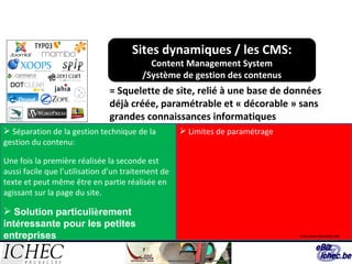 Sites dynamiques / les CMS: Content Management System /Système de gestion des contenus = Squelette de site, relié à une base de données déjà créée, paramétrable et « décorable » sans grandes connaissances informatiques Limites de paramétrage Séparation de la gestion technique de la gestion du contenu: Une fois la première réalisée la seconde est aussi facile que l’utilisation d’un traitement de texte et peut même être en partie réalisée en agissant sur la page du site. Solution particuli è rement int é ressante pour les petites entreprises   http:www.leperiple.net 