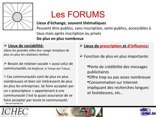 Les FORUMS Lieux d’échange, souvent thématiques Peuvent être publics, sans inscription, semi-publics, accessibles à tous mais après inscription ou privés De plus en plus nombreux Lieux de sociabilité: (dans les grandes villes leur usage remplace de plus en plus les relations réelles) Besoin de relation sociale = aussi celui de communautés  (M.Maffesoli, le Temps des Tribus). Ces communautés sont de plus en plus nombreuses et bien sûr intéressent de plus en plus les entreprises. Se faire accepter par un « prescripteur » appartenant à une communauté c’est la quasi-assurance de se faire accepter par toute la communauté. Lieux de  prescription  et  d’influence : Fonction de plus en plus importante: Perte de crédibilité des messages publicitaires Offre trop ou pas assez nombreuse Consommation sur Internet impliquant des recherches longues et fastidieuses, etc.. http:www.leperiple.net 