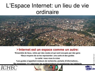 L’Espace Internet: un lieu de vie ordinaire Internet est un espace comme un autre: Ensemble de lieux, reli é s par des routes et qui sont occup é s par des gens Deux moyens de se les repr é senter: une carte et des guides La carte: vous vous la cr é ez Les guides s'appellent moteurs de recherche, portails d ’ informations … Se renseigner <=> interroger les guides/moteurs et questionner les habitants Photo: www.flickr.com 