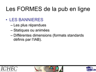 Les FORMES de la pub en ligne LES BANNIERES Les plus répandues Statiques ou animées Différentes dimensions (formats standards définis par l’IAB). 