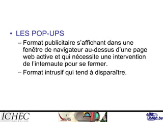 LES POP-UPS Format publicitaire s’affichant dans une fenêtre de navigateur au-dessus d’une page web active et qui nécessite une intervention de l’internaute pour se fermer. Format intrusif qui tend à disparaître. 