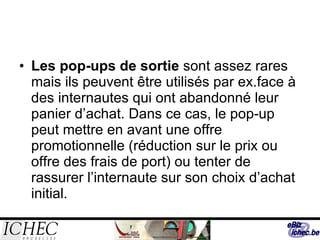 Les pop-ups de sortie  sont assez rares mais ils peuvent être utilisés par ex.face à des internautes qui ont abandonné leur panier d’achat. Dans ce cas, le pop-up peut mettre en avant une offre promotionnelle (réduction sur le prix ou offre des frais de port) ou tenter de rassurer l’internaute sur son choix d’achat initial. 