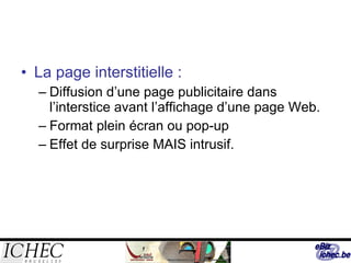 La page interstitielle : Diffusion d’une page publicitaire dans l’interstice avant l’affichage d’une page Web. Format plein écran ou pop-up Effet de surprise MAIS intrusif. 