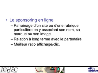 Le sponsoring en ligne  Parrainage d’un site ou d’une rubrique particulière en y associant son nom, sa marque ou son image. Relation à long terme avec le partenaire Meilleur ratio affichage/clic. 