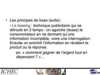 Les principes de base (suite): -  Le teasing  : technique publicitaire qui se déroule en 2 temps : on aguiche (tease) le consommateur en ne donnant qu’une information incomplète, voire une interrogation. Ensuite on enrichit l’information en révélant le produit ou la réponse. ex:  « comment gagner de l’argent tout en  dépensant ? »… 