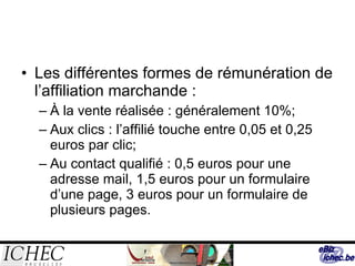 Les différentes formes de rémunération de l’affiliation marchande : À la vente réalisée : généralement 10%; Aux clics : l’affilié touche entre 0,05 et 0,25 euros par clic; Au contact qualifié : 0,5 euros pour une adresse mail, 1,5 euros pour un formulaire d’une page, 3 euros pour un formulaire de plusieurs pages. 