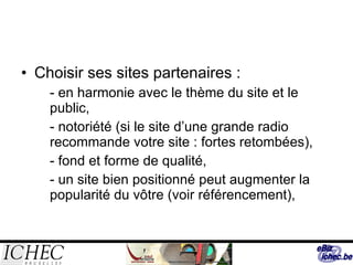 Choisir ses sites partenaires : - en harmonie avec le thème du site et le public, - notoriété (si le site d’une grande radio recommande votre site : fortes retombées), - fond et forme de qualité, - un site bien positionné peut augmenter la popularité du vôtre (voir référencement), 