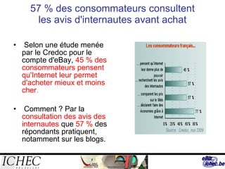 57 % des consommateurs consultent les avis d'internautes avant achat Selon une étude menée par le Credoc pour le compte d'eBay,  45 % des consommateurs pensent qu'Internet leur permet d'acheter mieux et moins cher .  Comment ? Par la  consultation des avis des internautes  que  57 %   des répondants pratiquent, notamment sur les blogs.  