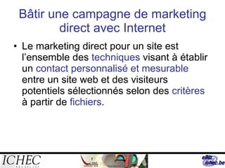 Bâtir une campagne de marketing direct avec Internet Le marketing direct pour un site est l’ensemble des  techniques  visant à établir un  contact personnalisé et mesurable  entre un site web et des visiteurs potentiels sélectionnés selon des  critères  à partir de  fichiers . 