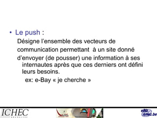 Le push  :  Désigne l’ensemble des vecteurs de communication permettant  à un site donné d’envoyer (de pousser) une information à ses internautes après que ces derniers ont défini leurs besoins. ex: e-Bay « je cherche » 
