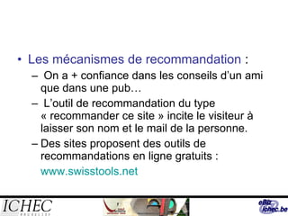 Les mécanismes de recommandation  : On a + confiance dans les conseils d’un ami que dans une pub… L’outil de recommandation du type « recommander ce site » incite le visiteur à laisser son nom et le mail de la personne. Des sites proposent des outils de recommandations en ligne gratuits : www.swisstools.net 