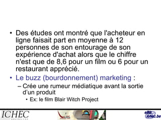 Des études ont montré que l'acheteur en ligne faisait part en moyenne à 12 personnes de son entourage de son expérience d'achat alors que le chiffre n'est que de 8,6 pour un film ou 6 pour un restaurant apprécié. Le buzz (bourdonnement) marketing  : Crée une rumeur médiatique avant la sortie d’un produit Ex: le film Blair Witch Project 