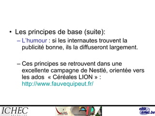 Les principes de base (suite): L’humour  : si les internautes trouvent la publicité bonne, ils la diffuseront largement.  Ces principes se retrouvent dans une excellente campagne de Nestlé, orientée vers les ados  « Céréales LION » :  http://www.fauvequipeut.fr/ 