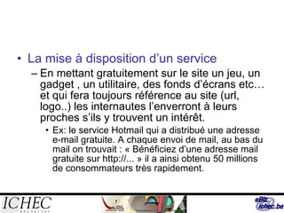 La mise à disposition d’un service En mettant gratuitement sur le site un jeu, un gadget , un utilitaire, des fonds d’écrans etc…et qui fera toujours référence au site (url, logo..) les internautes l’enverront à leurs proches s’ils y trouvent un intérêt. Ex: le service Hotmail qui a distribué une adresse e-mail gratuite. A chaque envoi de mail, au bas du mail on trouvait : « Bénéficiez d’une adresse mail gratuite sur http://... » il a ainsi obtenu 50 millions de consommateurs très rapidement. 
