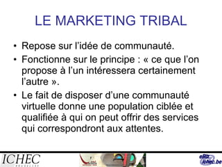 LE MARKETING TRIBAL Repose sur l’idée de communauté. Fonctionne sur le principe : « ce que l’on propose à l’un intéressera certainement l’autre ». Le fait de disposer d’une communauté virtuelle donne une population ciblée et qualifiée à qui on peut offrir des services qui correspondront aux attentes. 