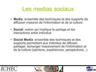 Les medias sociaux Media : ensemble des techniques et des supports de diffusion massive de l'information et de la culture Social : notion qui implique le partage et les interactions entre individus Social Media : ensemble des techniques et des supports permettant aux individus de diffuser, partager, échanger massivement de l'information et de la culture (opinions, expériences, perspectives...) 