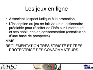 Les jeux en ligne Associent l’aspect ludique à la promotion, L’inscription au jeu se fait via un questionnaire préalable pour récolter de l’info sur l’internaute et ses habitudes de consommation (constitution d’une base de prospects) MAIS REGLEMENTATION TRES STRICTE ET TRES PROTECTRICE DES CONSOMMATEURS. 