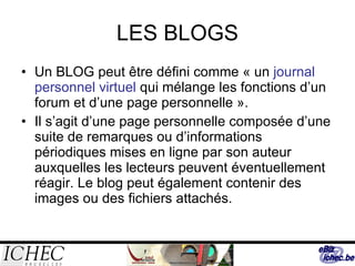 LES BLOGS Un BLOG peut être défini comme « un  journal personnel virtuel  qui mélange les fonctions d’un forum et d’une page personnelle ».  Il s’agit d’une page personnelle composée d’une suite de remarques ou d’informations périodiques mises en ligne par son auteur auxquelles les lecteurs peuvent éventuellement réagir. Le blog peut également contenir des images ou des fichiers attachés. 
