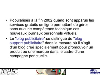Popularisés à la fin 2002 quand sont apparus les services gratuits en ligne permettant de gérer sans aucune compétence technique ces nouveaux journaux personnels virtuels.  Le " blog publicitaire " se distingue du " blog support publicitaire " dans la mesure où il s’agit d’un blog créé spécialement pour promouvoir un produit ou une marque dans le cadre d’une campagne ponctuelle.  