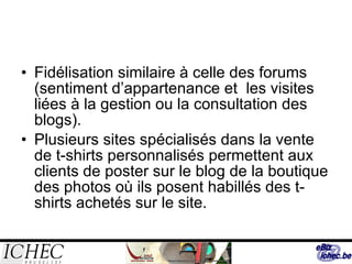 Fidélisation similaire à celle des forums (sentiment d’appartenance et  les visites liées à la gestion ou la consultation des blogs). Plusieurs sites spécialisés dans la vente de t-shirts personnalisés permettent aux clients de poster sur le blog de la boutique des photos où ils posent habillés des t-shirts achetés sur le site.  
