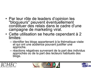 Par leur rôle de leaders d’opinion les "blogueurs" peuvent éventuellement constituer des relais dans le cadre d’une campagne de marketing viral. Cette utilisation se heurte cependant à 2 limites: identifier les blogs appartenant à la thématique visée et qui ont une audience pouvant justifier une approche.  réactions négatives survenant de la part des individus approchés ou de la part des lecteurs habituels des blogs.  