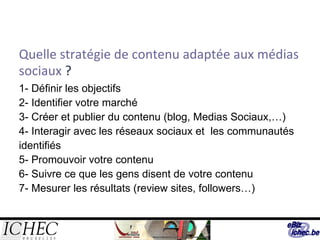Quelle stratégie de contenu adaptée aux médias sociaux  ? 1- Définir les objectifs 2- Identifier votre marché 3- Créer et publier du contenu (blog, Medias Sociaux, … ) 4- Int e ragir avec les réseaux sociaux et  les communautés identifiés 5- Promouvoir votre contenu  6- Suivre ce que les gens disent de votre contenu 7- Mesurer les résultats ( review sites, followers…) 